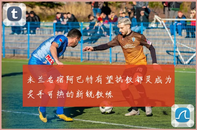 米兰名宿阿巴特有望执教都灵成为炙手可热的新锐教练