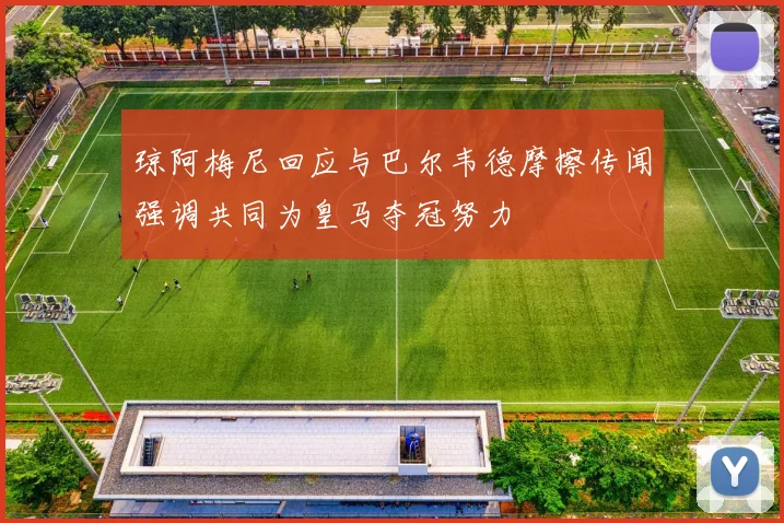 琼阿梅尼回应与巴尔韦德摩擦传闻强调共同为皇马夺冠努力