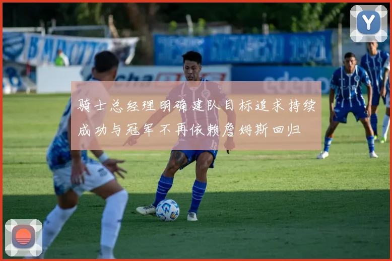骑士总经理明确建队目标追求持续成功与冠军不再依赖詹姆斯回归