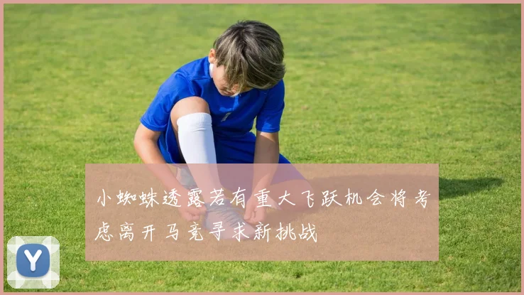 小蜘蛛透露若有重大飞跃机会将考虑离开马竞寻求新挑战