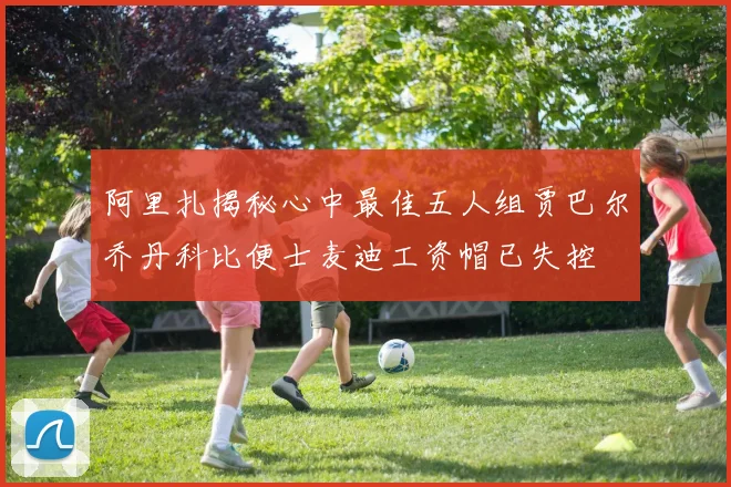阿里扎揭秘心中最佳五人组贾巴尔乔丹科比便士麦迪工资帽已失控