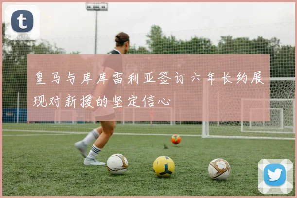 皇马与库库雷利亚签订六年长约展现对新援的坚定信心