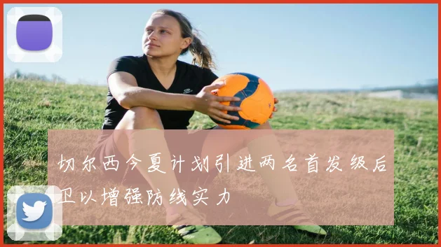 切尔西今夏计划引进两名首发级后卫以增强防线实力