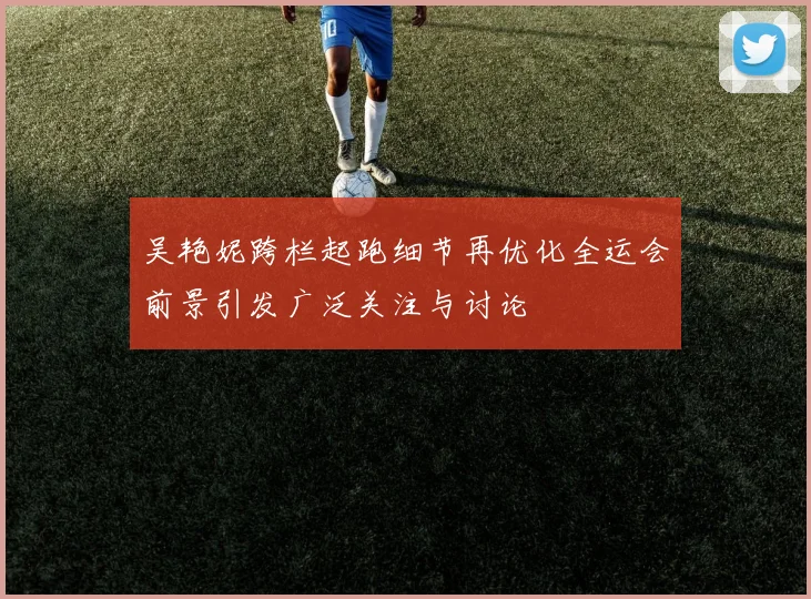 吴艳妮跨栏起跑细节再优化全运会前景引发广泛关注与讨论