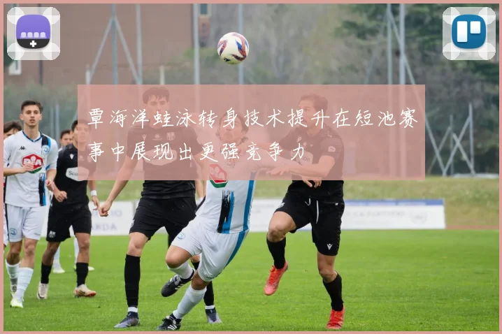 覃海洋蛙泳转身技术提升在短池赛事中展现出更强竞争力