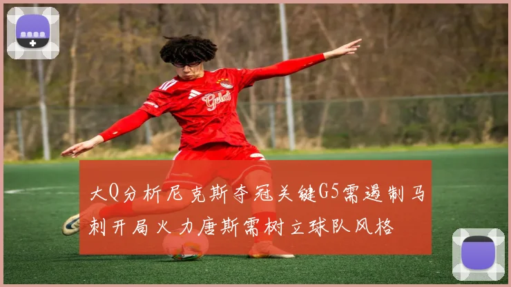 大Q分析尼克斯夺冠关键G5需遏制马刺开局火力唐斯需树立球队风格