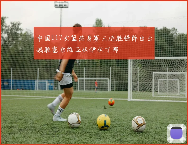 中国U17女篮热身赛三连胜强阵出击战胜塞尔维亚伏伊伏丁那