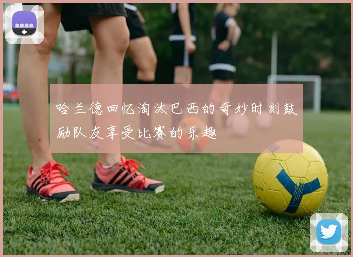哈兰德回忆淘汰巴西的奇妙时刻鼓励队友享受比赛的乐趣