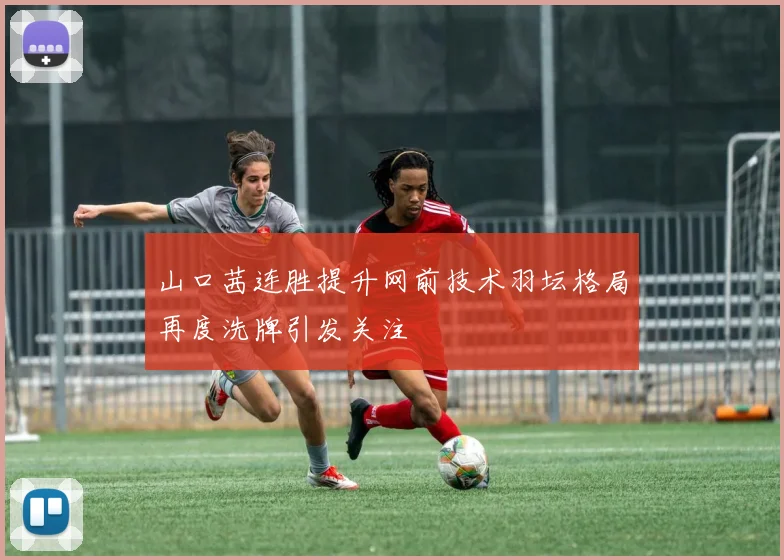 山口茜连胜提升网前技术羽坛格局再度洗牌引发关注