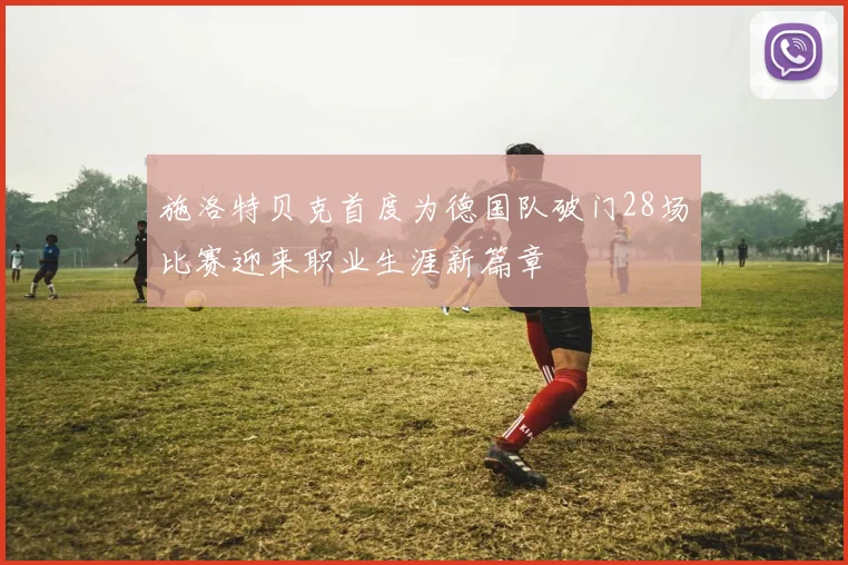 施洛特贝克首度为德国队破门28场比赛迎来职业生涯新篇章