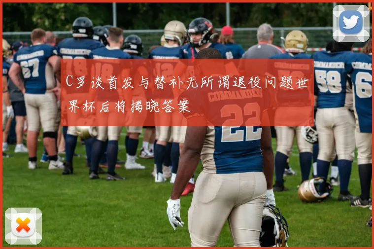 C罗谈首发与替补无所谓退役问题世界杯后将揭晓答案