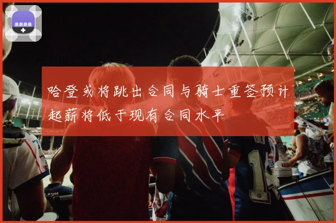 哈登或将跳出合同与骑士重签预计起薪将低于现有合同水平
