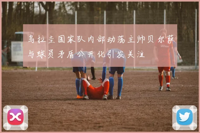 乌拉圭国家队内部动荡主帅贝尔萨与球员矛盾公开化引发关注