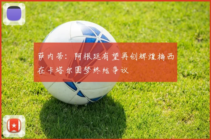 萨内蒂：阿根廷有望再创辉煌梅西在卡塔尔圆梦终结争议