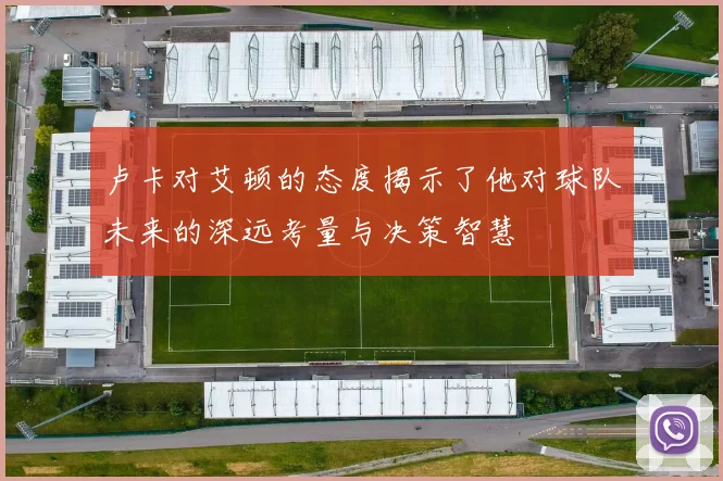 卢卡对艾顿的态度揭示了他对球队未来的深远考量与决策智慧