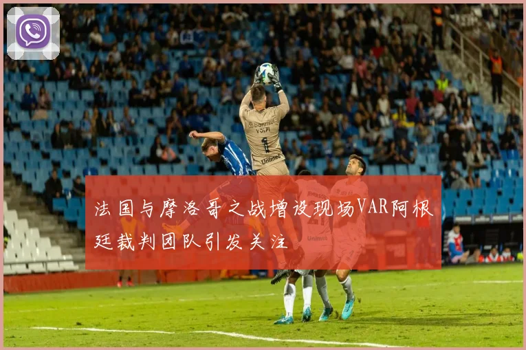 法国与摩洛哥之战增设现场VAR阿根廷裁判团队引发关注