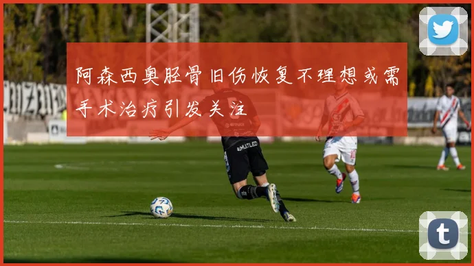 阿森西奥胫骨旧伤恢复不理想或需手术治疗引发关注