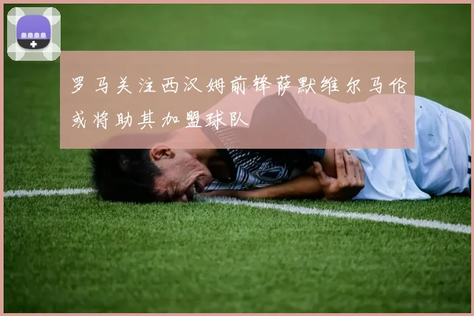 罗马关注西汉姆前锋萨默维尔马伦或将助其加盟球队